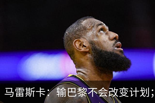 马雷斯卡：输巴黎不会改变计划；福登踢伪9？可以是选项之一